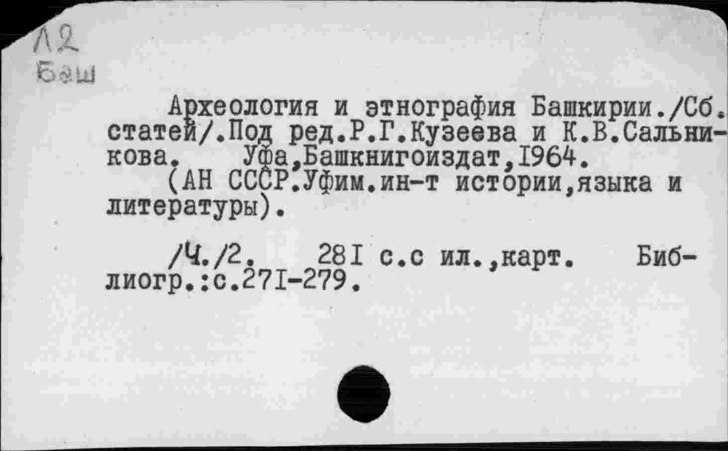 ﻿72.
Баш
Археология и этнография Башкирии./Сб. статей/.Под ред.Р.Г.Кузеева и К.В.Сальникова. Уфа,Башкнигоиздат,1964.
(АН СССР.Уфим.ин-т истории,языка и литературы).
/У./2.	281 с.с ил.,карт. Биб-
лиогр.: с.271-279.